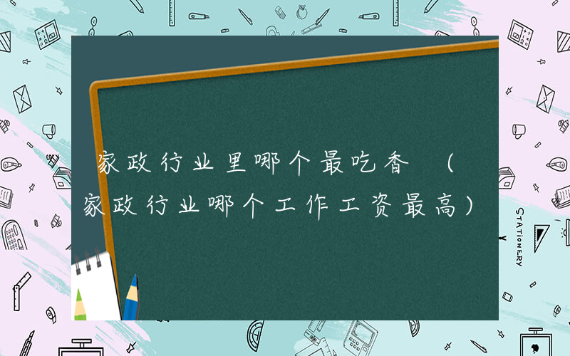 家政行业里哪个最吃香 (家政行业哪个工作工资最高)